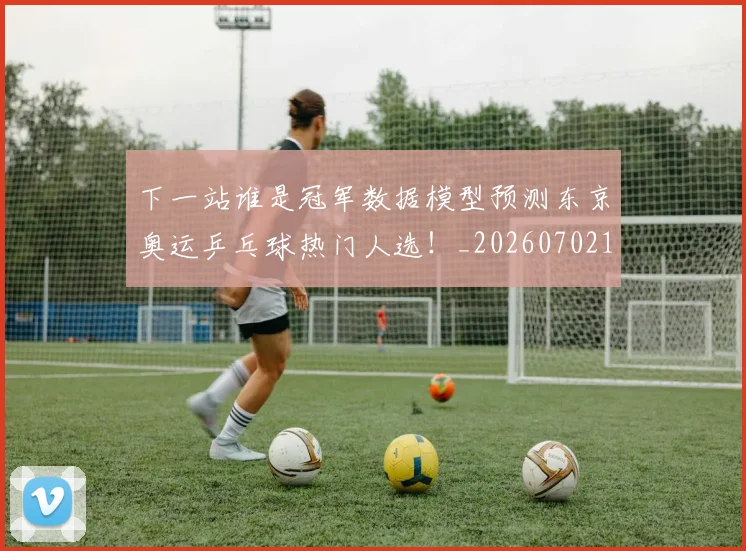 下一站谁是冠军数据模型预测东京奥运乒乓球热门人选！_20260702174135