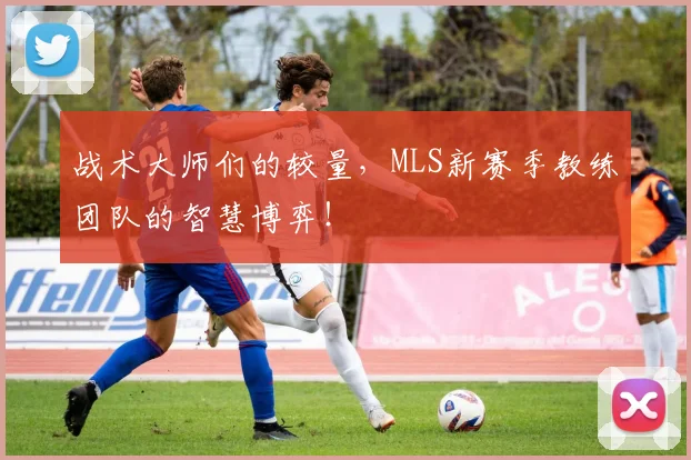 战术大师们的较量，MLS新赛季教练团队的智慧博弈！