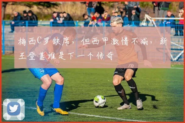 梅西C罗缺席，但西甲激情不减，新王登基谁是下一个传奇