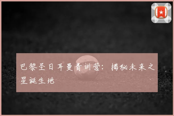 巴黎圣日耳曼青训营:揭秘未来之星诞生地