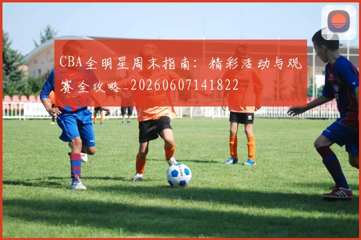 CBA全明星周末指南:精彩活动与观赛全攻略_20260607141822