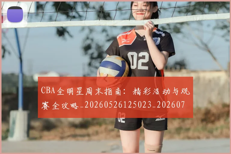 CBA全明星周末指南：精彩活动与观赛全攻略_20260526125023_20260702035318