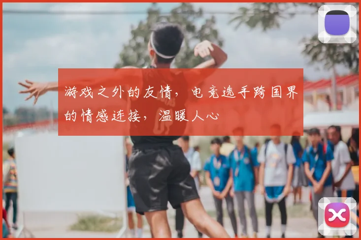 游戏之外的友情，电竞选手跨国界的情感连接，温暖人心