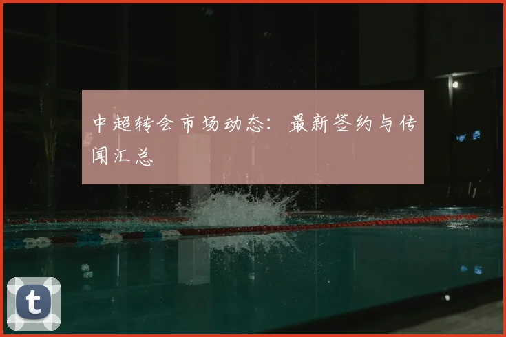 中超转会市场动态:最新签约与传闻汇总