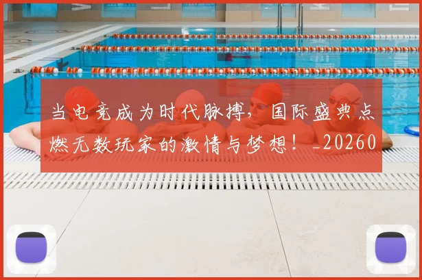 当电竞成为时代脉搏，国际盛典点燃无数玩家的激情与梦想！_20260707152635
