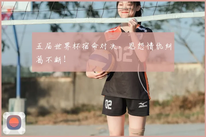 五届世界杯宿命对决，恩怨情仇纠葛不断！