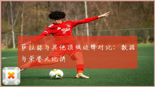萨拉赫与其他顶级边锋对比:数据与荣誉大比拼