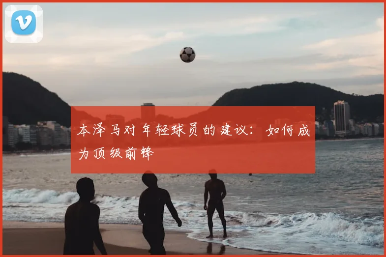本泽马对年轻球员的建议:如何成为顶级前锋