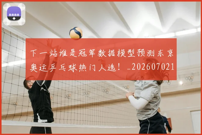下一站谁是冠军数据模型预测东京奥运乒乓球热门人选!_20260702174135