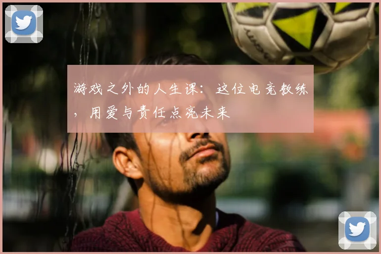 游戏之外的人生课：这位电竞教练，用爱与责任点亮未来