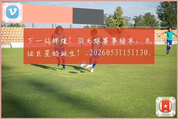 下一站辉煌！羽毛球赛事榜单，见证巨星的诞生！_20260531151130_20260702174138