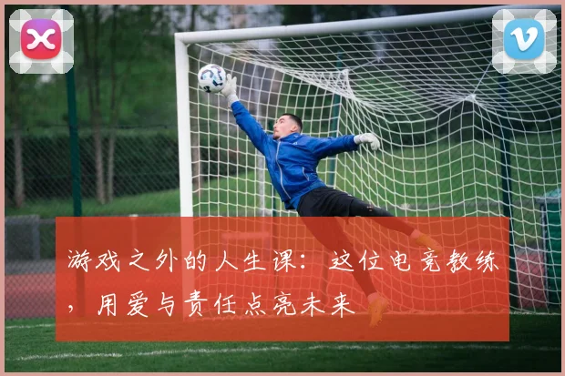 游戏之外的人生课:这位电竞教练,用爱与责任点亮未来