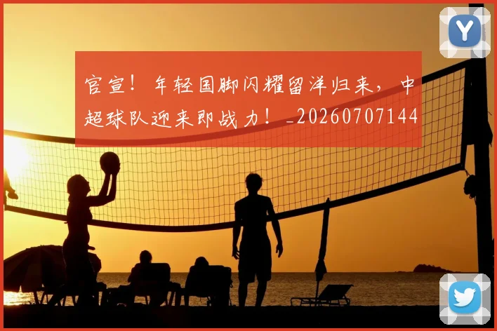 官宣!年轻国脚闪耀留洋归来,中超球队迎来即战力!_20260707144151