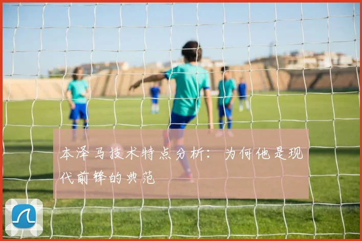 本泽马技术特点分析：为何他是现代前锋的典范