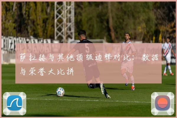 萨拉赫与其他顶级边锋对比：数据与荣誉大比拼